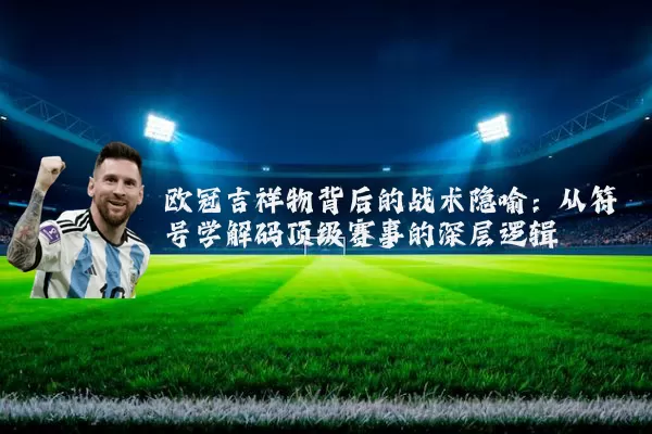欧冠吉祥物背后的战术隐喻:从符号学解码顶级赛事的深层逻辑