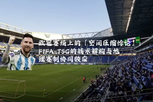 欧冠赛场上的「空间压缩悖论」：FIFA-TSG的战术解构与地理赛制协同效应